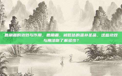 鹿角霜的功效与作用,鹿角霜,被低估的温补圣品,这些功效与用法你了解多少?
