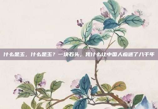 什么是玉,什么是玉?一块石头,凭什么让中国人痴迷了八千年