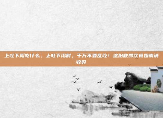 上吐下泻吃什么,上吐下泻时,千万不要乱吃!这份救命饮食指南请收好