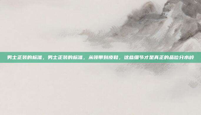 男士正装的标准,男士正装的标准,从领带到皮鞋,这些细节才是真正的品位分水岭