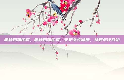 榆林妇科医院,榆林妇科医院,守护女性健康,从知与行开始