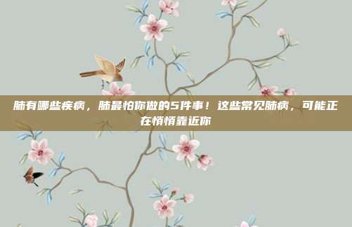 肺有哪些疾病,肺最怕你做的5件事!这些常见肺病,可能正在悄悄靠近你