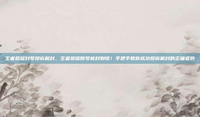 王者荣耀封号投诉解封,王者荣耀账号被封别慌!手把手教你成功投诉解封的正确姿势