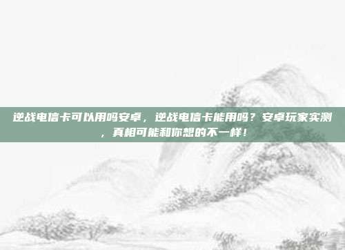 逆战电信卡可以用吗安卓,逆战电信卡能用吗?安卓玩家实测,真相可能和你想的不一样!