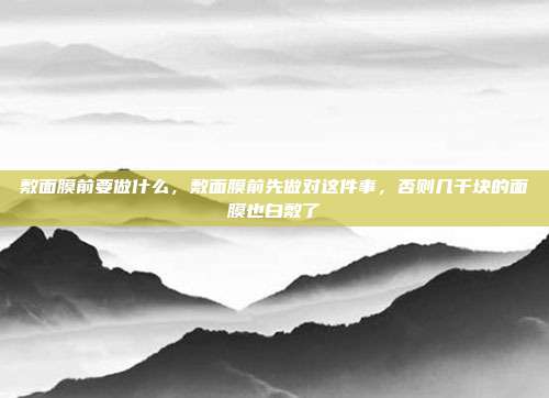敷面膜前要做什么,敷面膜前先做对这件事,否则几千块的面膜也白敷了