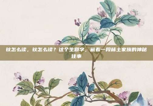 钬怎么读,钬怎么读?这个生僻字,藏着一段稀土家族的神秘往事