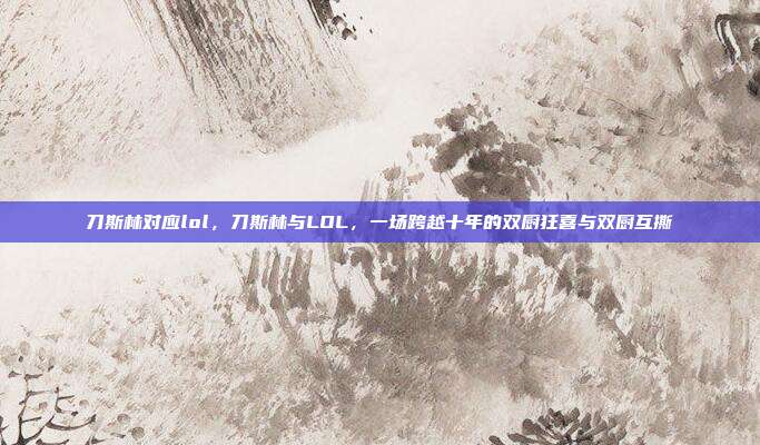 刀斯林对应lol，刀斯林与LOL，一场跨越十年的双厨狂喜与双厨互撕