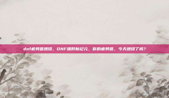 dnf疲劳值燃烧,DNF爆肝新纪元,你的疲劳值,今天燃烧了吗?