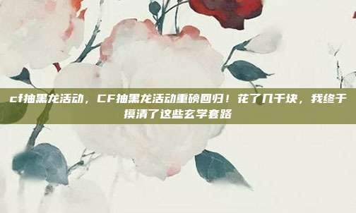 cf抽黑龙活动,CF抽黑龙活动重磅回归!花了几千块,我终于摸清了这些玄学套路