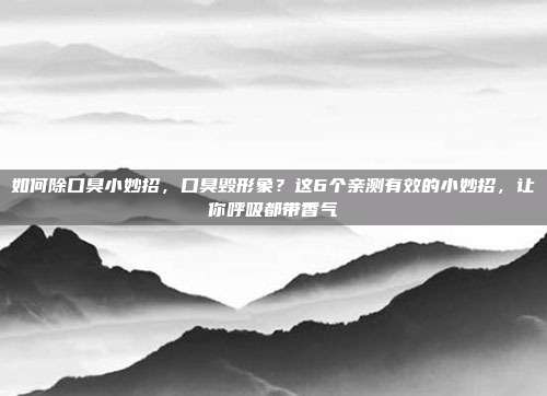 如何除口臭小妙招,口臭毁形象?这6个亲测有效的小妙招,让你呼吸都带香气