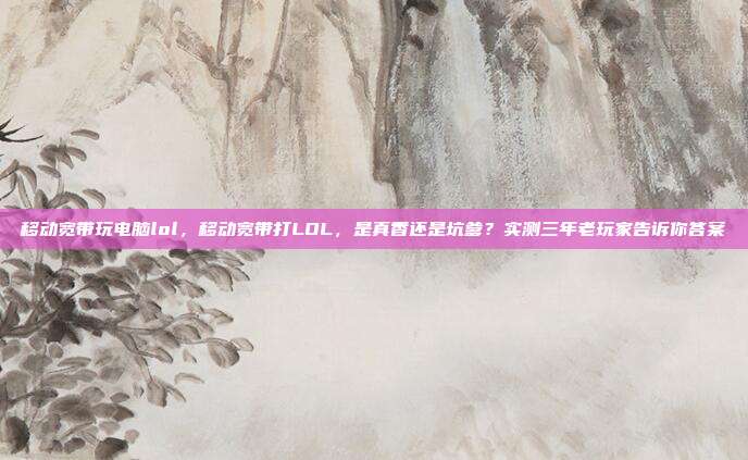 移动宽带玩电脑lol,移动宽带打LOL,是真香还是坑爹?实测三年老玩家告诉你答案