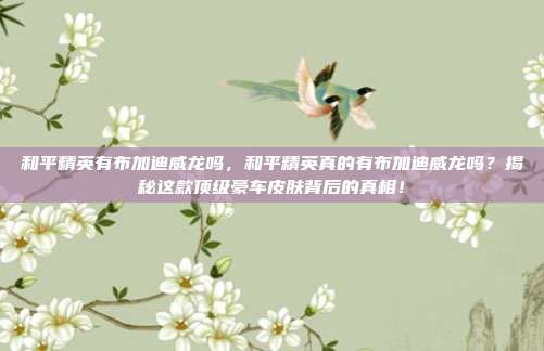 和平精英有布加迪威龙吗,和平精英真的有布加迪威龙吗?揭秘这款顶级豪车皮肤背后的真相!