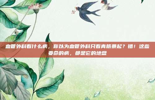 血管外科看什么病,你以为血管外科只看青筋暴起?错!这些要命的病,都是它的地盘