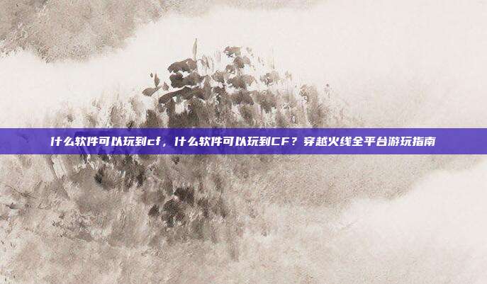 什么软件可以玩到cf,什么软件可以玩到CF?穿越火线全平台游玩指南