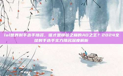 lol世界射手选手排名,谁才是峡谷之巅的AD之王?2024全球射手选手实力排名深度解析
