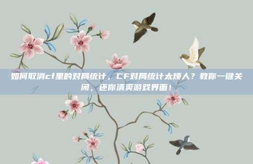 如何取消cf里的对局统计,CF对局统计太烦人?教你一键关闭,还你清爽游戏界面!