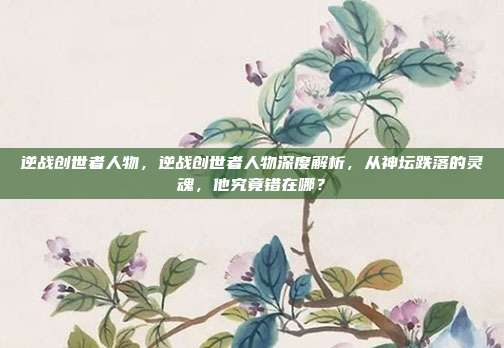 逆战创世者人物,逆战创世者人物深度解析,从神坛跌落的灵魂,他究竟错在哪?