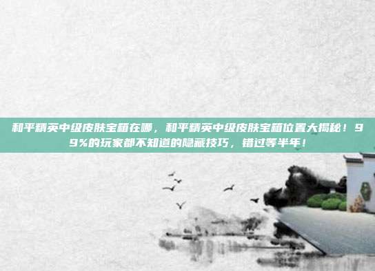 和平精英中级皮肤宝箱在哪,和平精英中级皮肤宝箱位置大揭秘!99%的玩家都不知道的隐藏技巧,错过等半年!