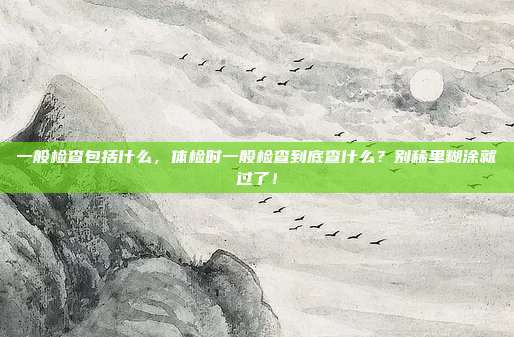 一般检查包括什么,体检时一般检查到底查什么?别稀里糊涂就过了!