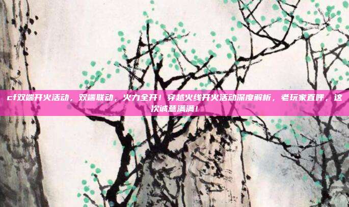 cf双端开火活动,双端联动,火力全开!穿越火线开火活动深度解析,老玩家直呼,这次诚意满满!