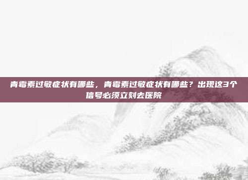 青霉素过敏症状有哪些,青霉素过敏症状有哪些?出现这3个信号必须立刻去医院
