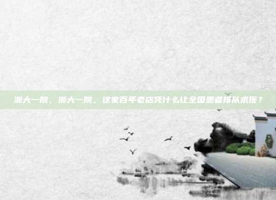 浙大一院,浙大一院,这家百年老店凭什么让全国患者排队求医?
