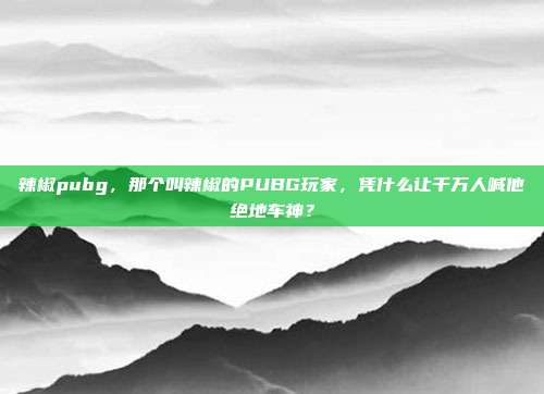 辣椒pubg,那个叫辣椒的PUBG玩家,凭什么让千万人喊他绝地车神?