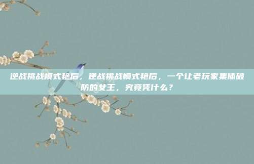 逆战挑战模式艳后,逆战挑战模式艳后,一个让老玩家集体破防的女王,究竟凭什么?