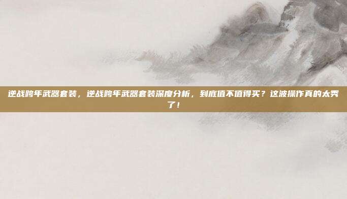 逆战跨年武器套装,逆战跨年武器套装深度分析,到底值不值得买?这波操作真的太秀了!
