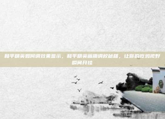 和平精英如何调效果显示,和平精英画质调校秘籍,让你的吃鸡视野瞬间开挂