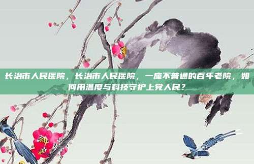 长治市人民医院,长治市人民医院,一座不普通的百年老院,如何用温度与科技守护上党人民?