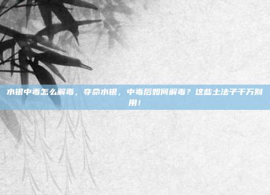 水银中毒怎么解毒，夺命水银，中毒后如何解毒？这些土法子千万别用！