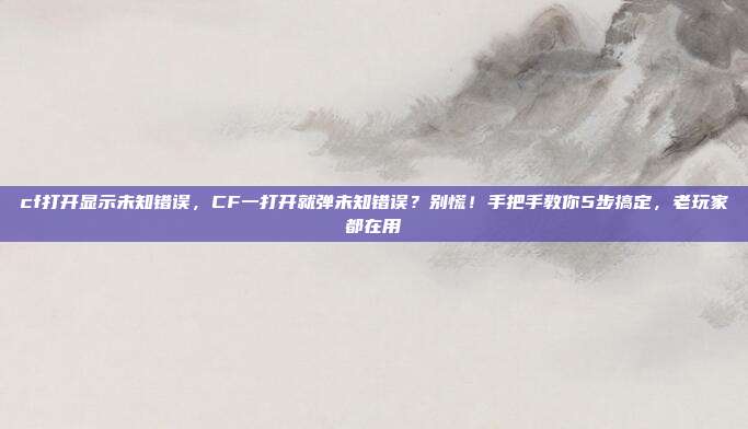 cf打开显示未知错误,CF一打开就弹未知错误?别慌!手把手教你5步搞定,老玩家都在用
