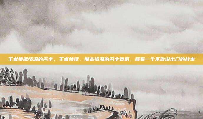 王者荣耀情深的名字,王者荣耀,那些情深的名字背后,藏着一个不敢说出口的故事