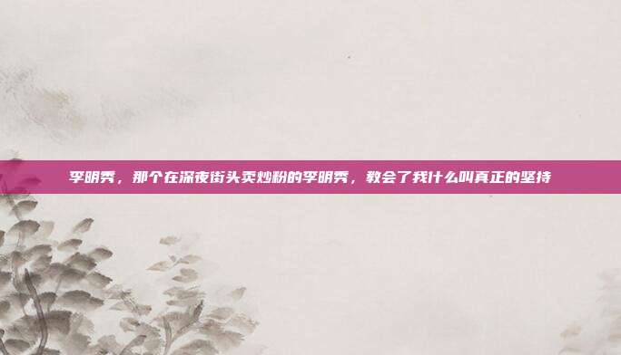 李明秀,那个在深夜街头卖炒粉的李明秀,教会了我什么叫真正的坚持