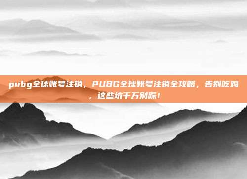 pubg全球账号注销,PUBG全球账号注销全攻略,告别吃鸡,这些坑千万别踩!