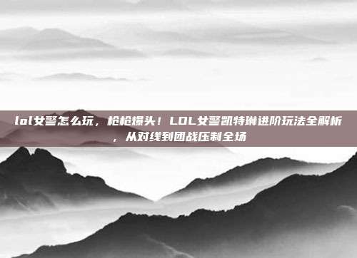 lol女警怎么玩,枪枪爆头!LOL女警凯特琳进阶玩法全解析,从对线到团战压制全场