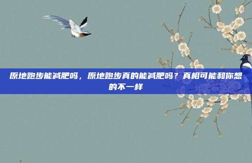 原地跑步能减肥吗，原地跑步真的能减肥吗？真相可能和你想的不一样