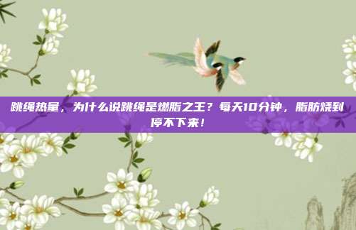 跳绳热量,为什么说跳绳是燃脂之王?每天10分钟,脂肪烧到停不下来!