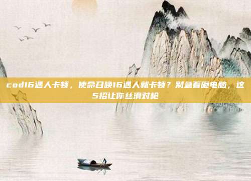 cod16遇人卡顿,使命召唤16遇人就卡顿?别急着砸电脑,这5招让你丝滑对枪