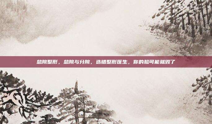 总院整形,总院与分院,选错整形医生,你的脸可能就毁了