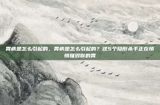 胃病是怎么引起的,胃病是怎么引起的?这5个隐形杀手正在悄悄摧毁你的胃