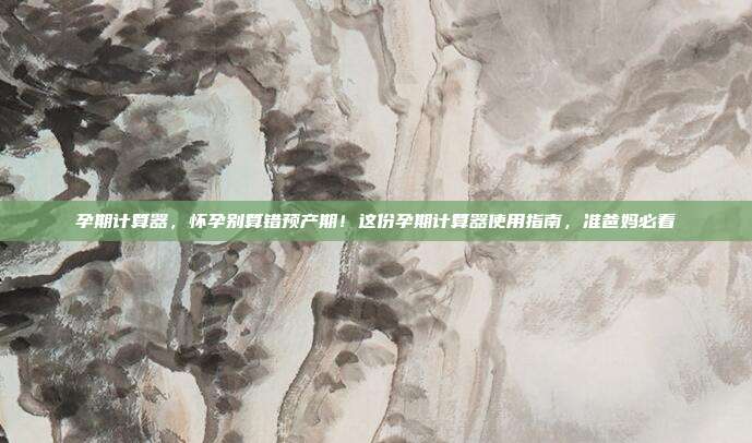 孕期计算器,怀孕别算错预产期!这份孕期计算器使用指南,准爸妈必看