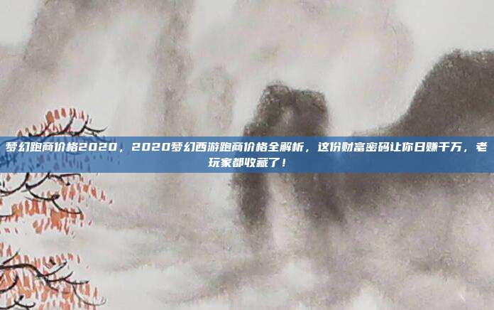 梦幻跑商价格2020,2020梦幻西游跑商价格全解析,这份财富密码让你日赚千万,老玩家都收藏了!