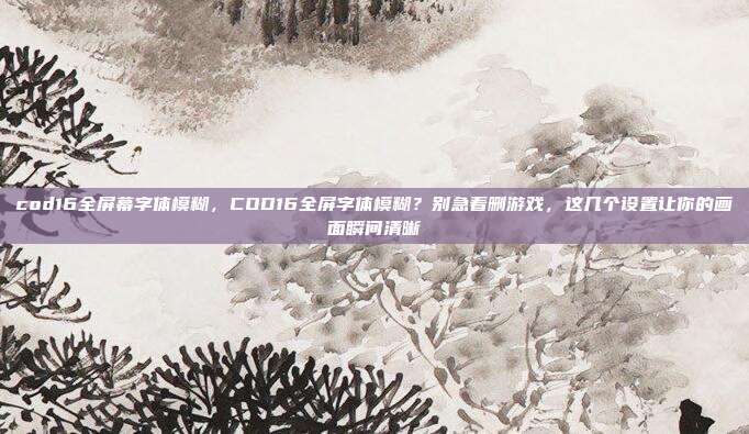 cod16全屏幕字体模糊,COD16全屏字体模糊?别急着删游戏,这几个设置让你的画面瞬间清晰