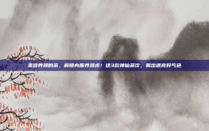 美容养颜的茶,解锁内服养颜术!这3款神仙茶饮,喝出透亮好气色