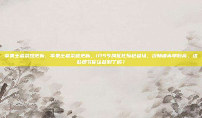 苹果王者荣耀更新,苹果王者荣耀更新,iOS专属优化惊艳登场,流畅度再攀新高,这些细节你注意到了吗?