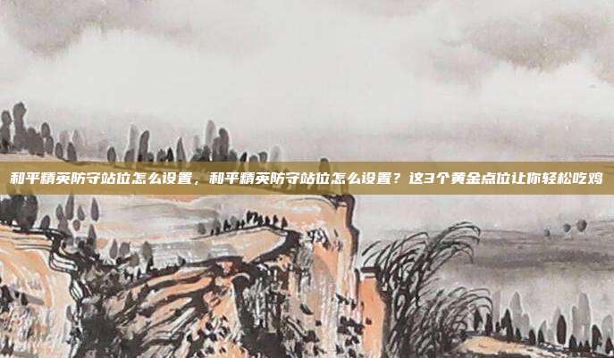 和平精英防守站位怎么设置,和平精英防守站位怎么设置?这3个黄金点位让你轻松吃鸡