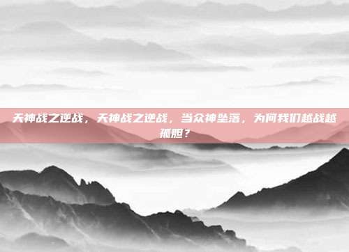 天神战之逆战,天神战之逆战,当众神坠落,为何我们越战越孤胆?