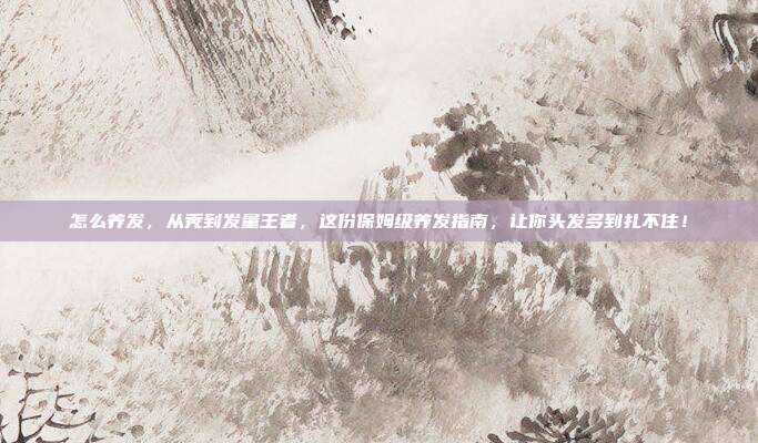 怎么养发,从秃到发量王者,这份保姆级养发指南,让你头发多到扎不住!